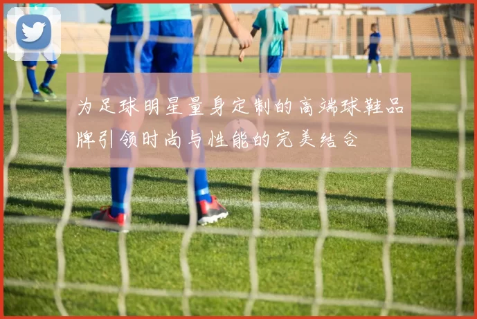 为足球明星量身定制的高端球鞋品牌引领时尚与性能的完美结合