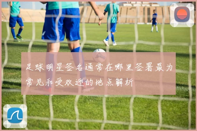 足球明星签名通常在哪里签署最为常见和受欢迎的地点解析