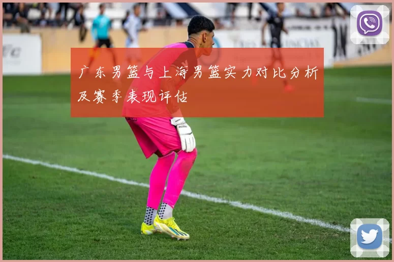 广东男篮与上海男篮实力对比分析及赛季表现评估