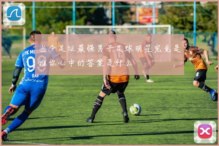 当今足坛最强男子足球明星究竟是谁你心中的答案是什么