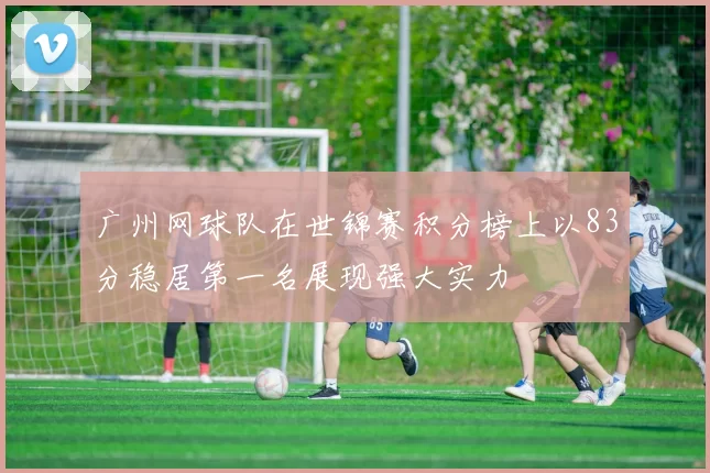 广州网球队在世锦赛积分榜上以83分稳居第一名展现强大实力