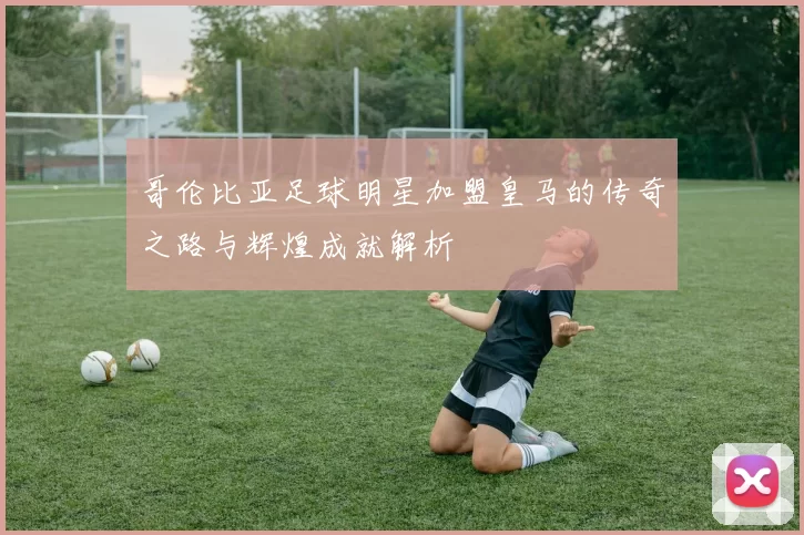 哥伦比亚足球明星加盟皇马的传奇之路与辉煌成就解析