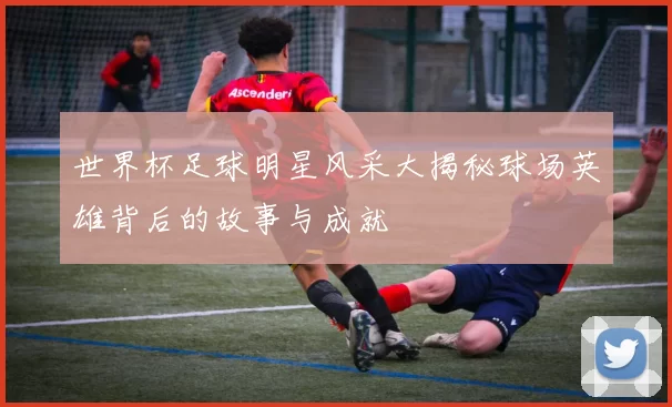 世界杯足球明星风采大揭秘球场英雄背后的故事与成就