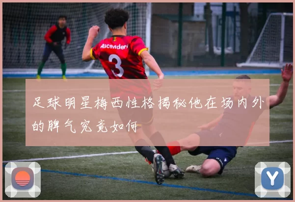 足球明星梅西性格揭秘他在场内外的脾气究竟如何