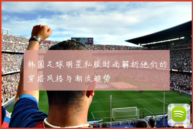 韩国足球明星私服时尚解析他们的穿搭风格与潮流趋势