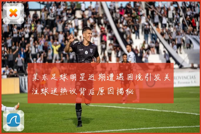 某东足球明星近期遭遇困境引发关注球迷热议背后原因揭秘