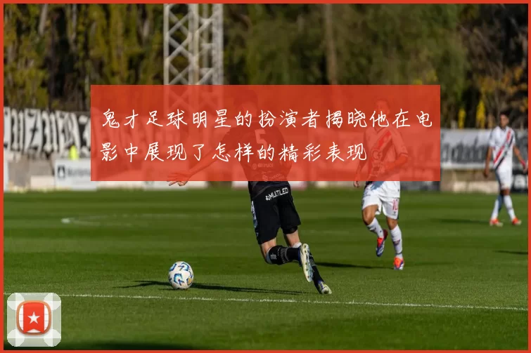 鬼才足球明星的扮演者揭晓他在电影中展现了怎样的精彩表现