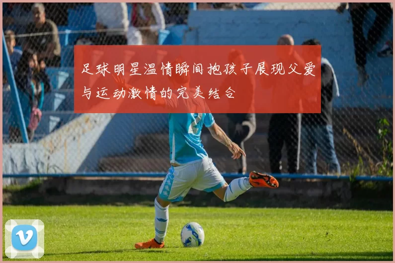 足球明星温情瞬间抱孩子展现父爱与运动激情的完美结合