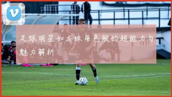 足球明星如龙珠角色般的超能力与魅力解析