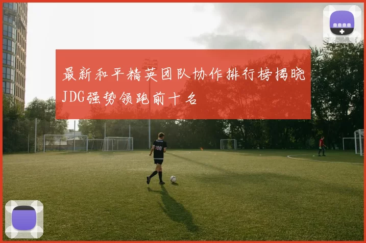 最新和平精英团队协作排行榜揭晓JDG强势领跑前十名