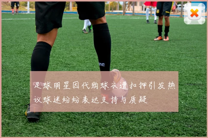 足球明星因代购球衣遭扣押引发热议球迷纷纷表达支持与质疑