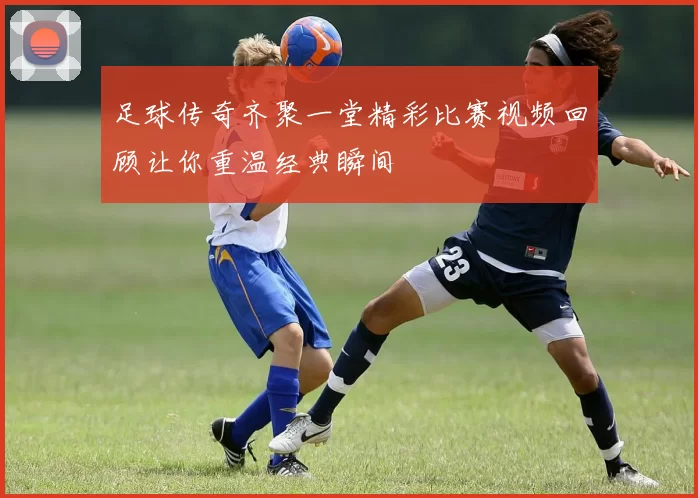 足球传奇齐聚一堂精彩比赛视频回顾让你重温经典瞬间