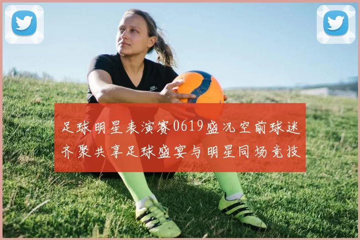 足球明星表演赛0619盛况空前球迷齐聚共享足球盛宴与明星同场竞技