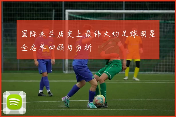 国际米兰历史上最伟大的足球明星全名单回顾与分析