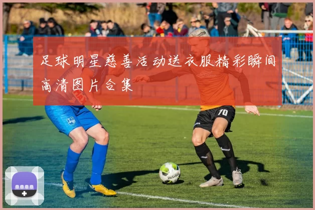 足球明星慈善活动送衣服精彩瞬间高清图片合集
