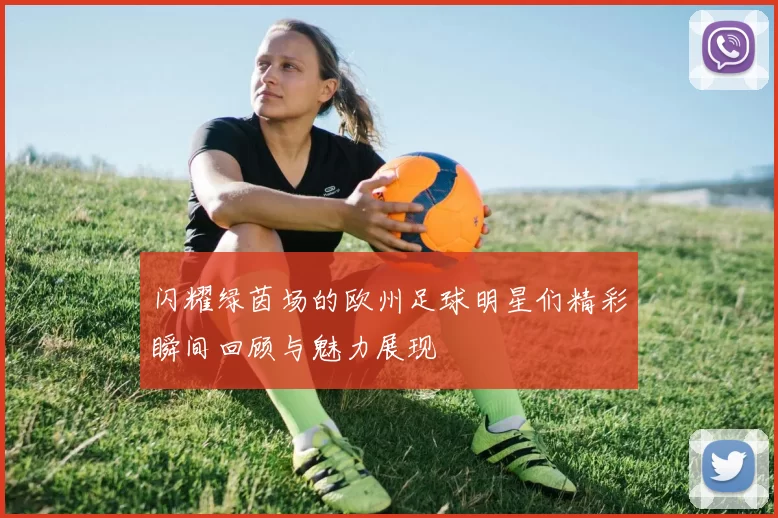 闪耀绿茵场的欧州足球明星们精彩瞬间回顾与魅力展现