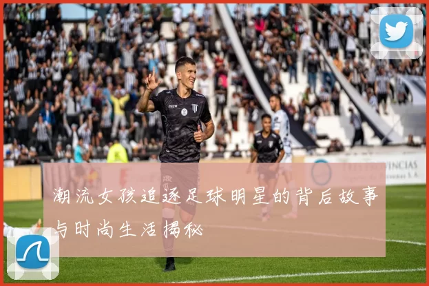 潮流女孩追逐足球明星的背后故事与时尚生活揭秘