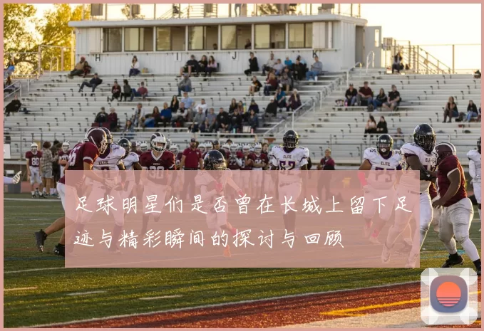 足球明星们是否曾在长城上留下足迹与精彩瞬间的探讨与回顾