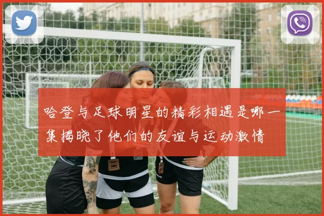 哈登与足球明星的精彩相遇是哪一集揭晓了他们的友谊与运动激情