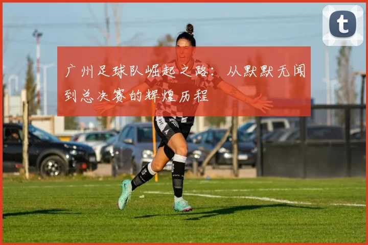 广州足球队崛起之路：从默默无闻到总决赛的辉煌历程