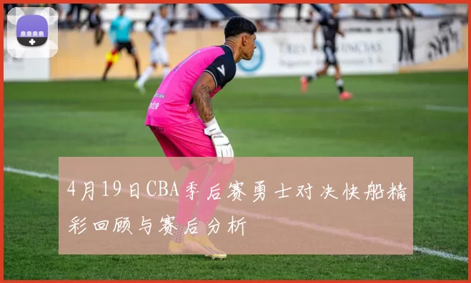 4月19日CBA季后赛勇士对决快船精彩回顾与赛后分析