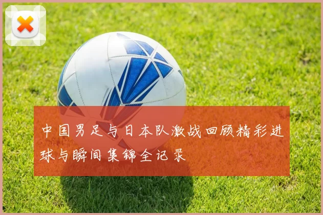 中国男足与日本队激战回顾精彩进球与瞬间集锦全记录
