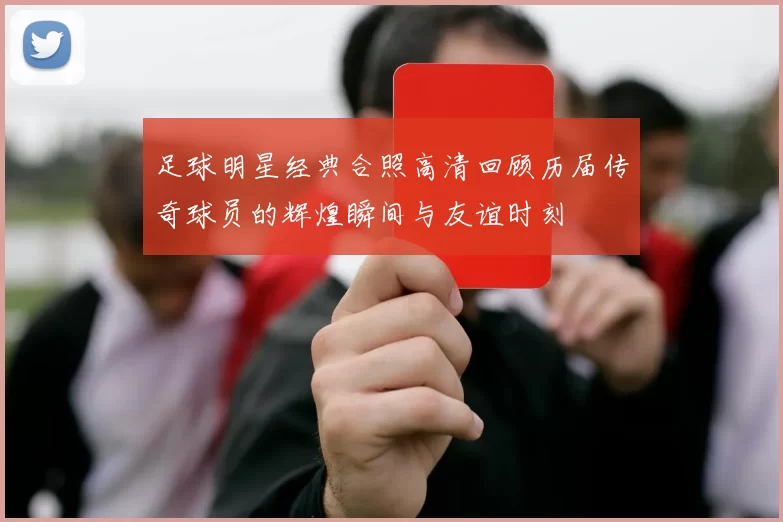 足球明星经典合照高清回顾历届传奇球员的辉煌瞬间与友谊时刻