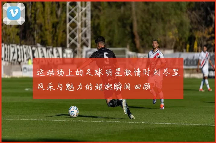 运动场上的足球明星激情时刻尽显风采与魅力的超燃瞬间回顾