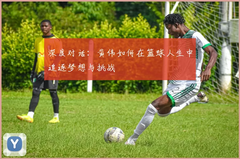 深度对话：黄伟如何在篮球人生中追逐梦想与挑战