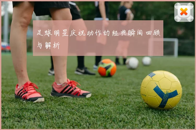 足球明星庆祝动作的经典瞬间回顾与解析
