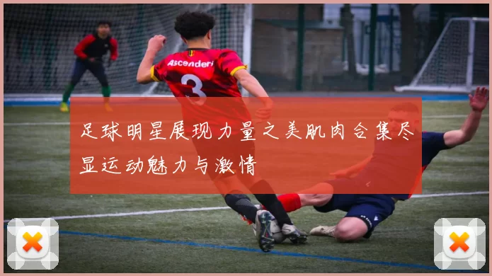 足球明星展现力量之美肌肉合集尽显运动魅力与激情