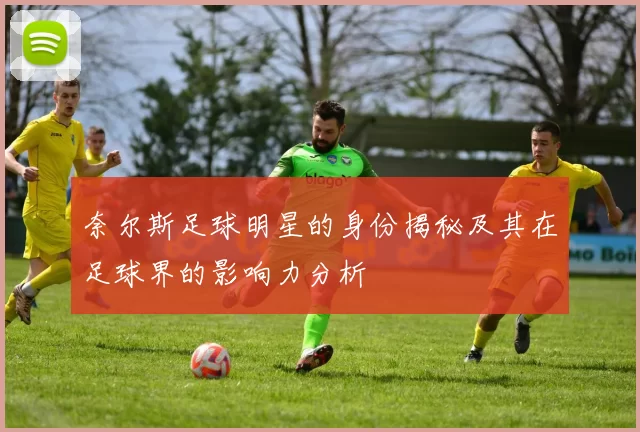 奈尔斯足球明星的身份揭秘及其在足球界的影响力分析