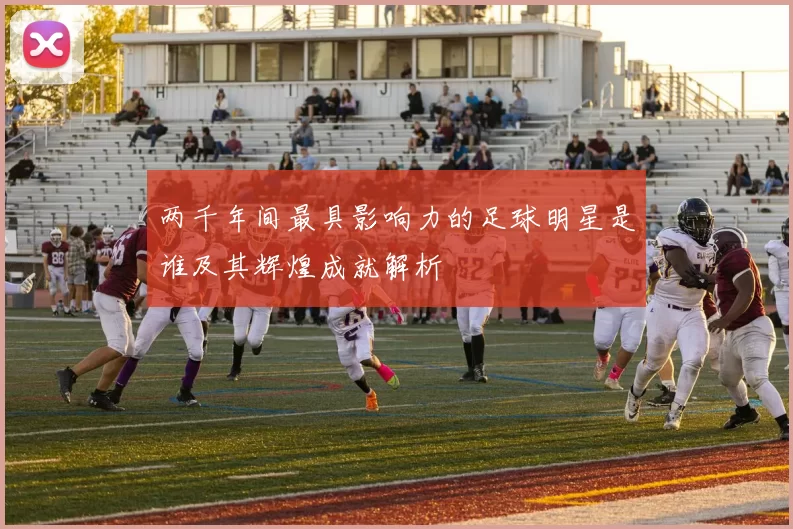 两千年间最具影响力的足球明星是谁及其辉煌成就解析