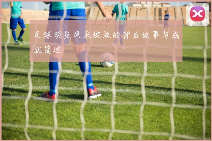 足球明星风采绽放的背后故事与成就简述