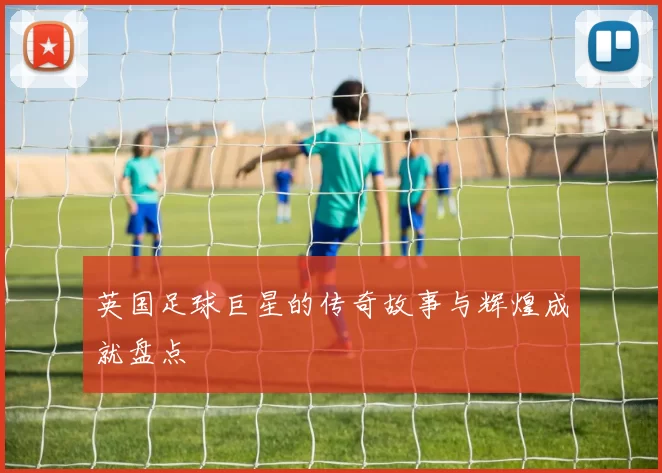 英国足球巨星的传奇故事与辉煌成就盘点
