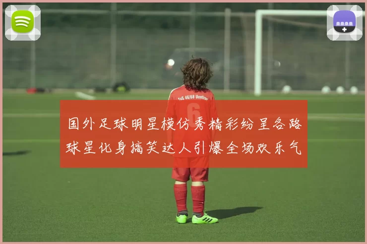 国外足球明星模仿秀精彩纷呈各路球星化身搞笑达人引爆全场欢乐气氛