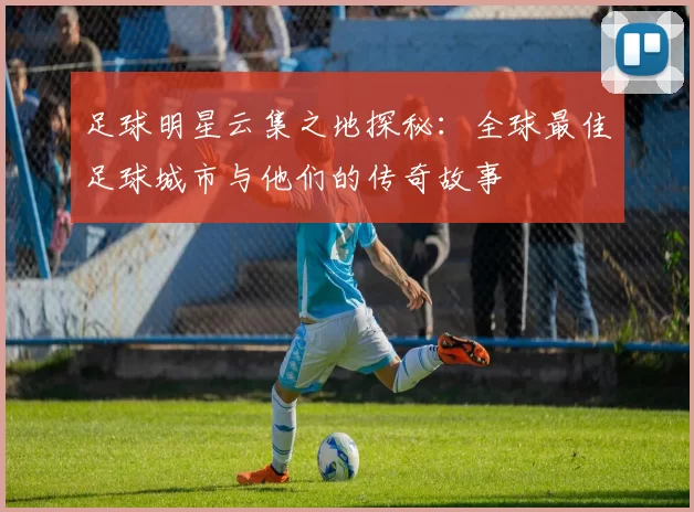足球明星云集之地探秘：全球最佳足球城市与他们的传奇故事