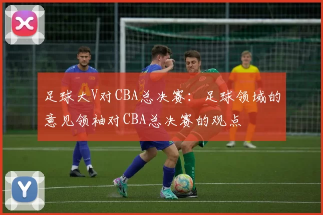 足球大V对CBA总决赛：足球领域的意见领袖对CBA总决赛的观点