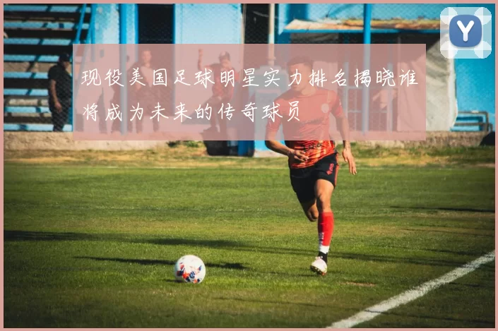 现役美国足球明星实力排名揭晓谁将成为未来的传奇球员