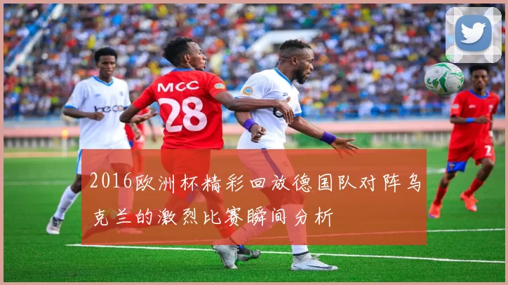 2016欧洲杯精彩回放德国队对阵乌克兰的激烈比赛瞬间分析