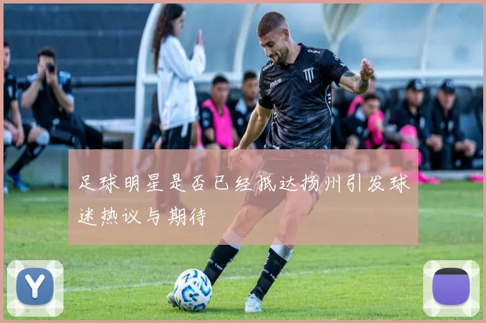 足球明星是否已经抵达扬州引发球迷热议与期待