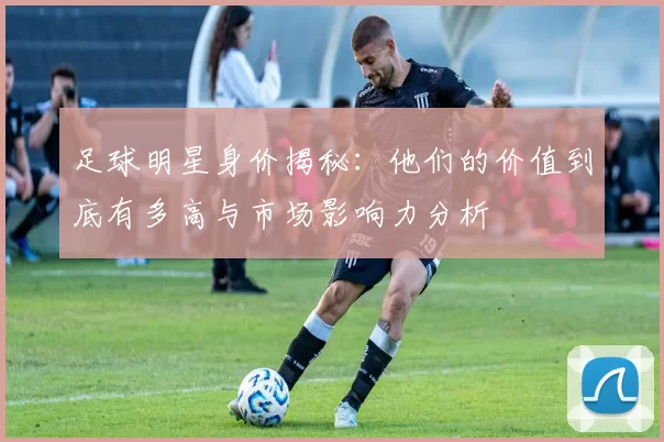足球明星身价揭秘：他们的价值到底有多高与市场影响力分析