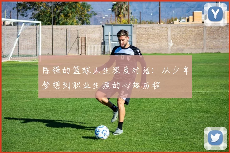 陈强的篮球人生深度对话：从少年梦想到职业生涯的心路历程