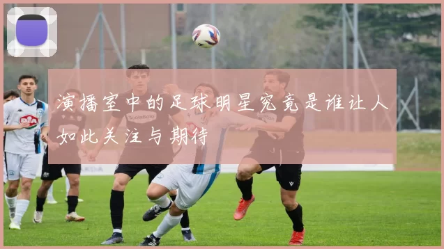 演播室中的足球明星究竟是谁让人如此关注与期待