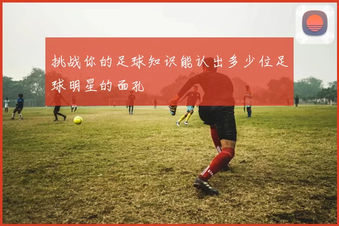 挑战你的足球知识能认出多少位足球明星的面孔
