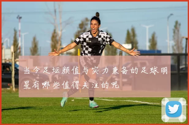 当今足坛颜值与实力兼备的足球明星有哪些值得关注的呢