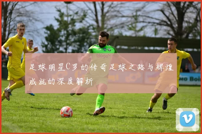 足球明星C罗的传奇足球之路与辉煌成就的深度解析