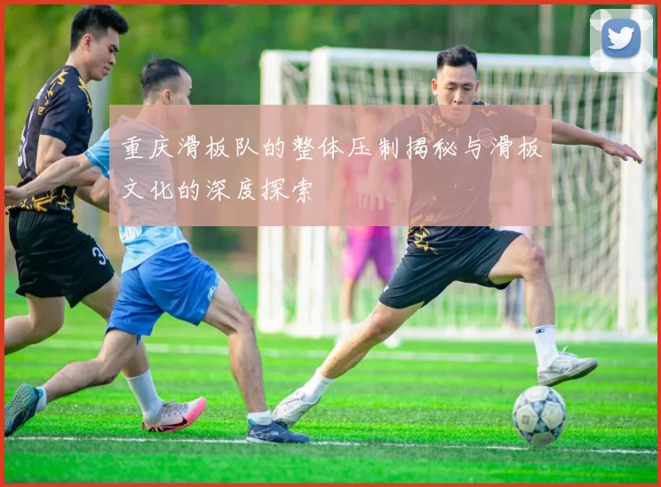 重庆滑板队的整体压制揭秘与滑板文化的深度探索