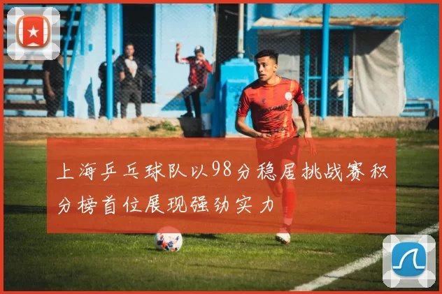 上海乒乓球队以98分稳居挑战赛积分榜首位展现强劲实力