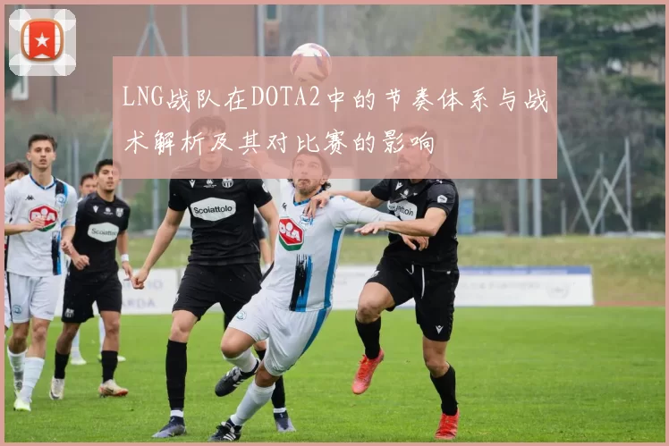 LNG战队在DOTA2中的节奏体系与战术解析及其对比赛的影响